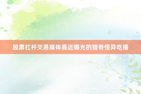 股票杠杆交易媒体最近曝光的猎奇怪异吃播