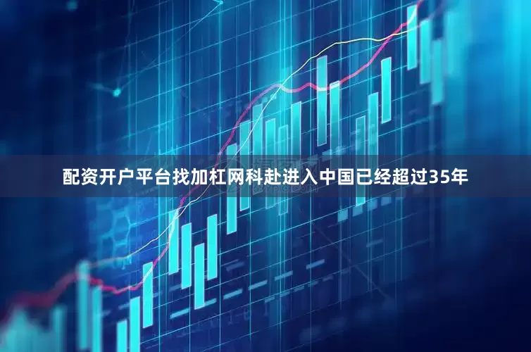 配资开户平台找加杠网科赴进入中国已经超过35年