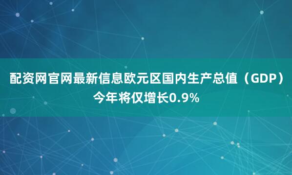 配资网官网最新信息欧元区国内生产总值（GDP）今年将仅增长0.9%