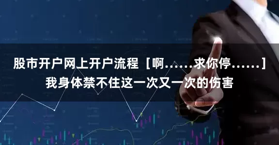 股市开户网上开户流程［啊……求你停……］我身体禁不住这一次又一次的伤害