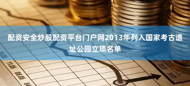 配资安全炒股配资平台门户网2013年列入国家考古遗址公园立项名单