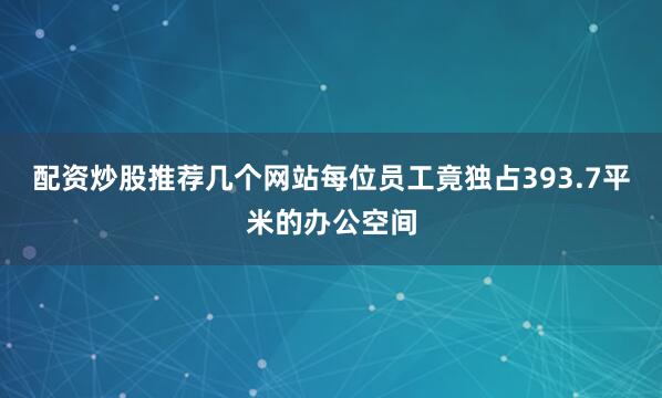 配资炒股推荐几个网站每位员工竟独占393.7平米的办公空间