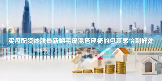 实盘配资炒股最新翻毛皮混搭座椅的包裹感恰到好处