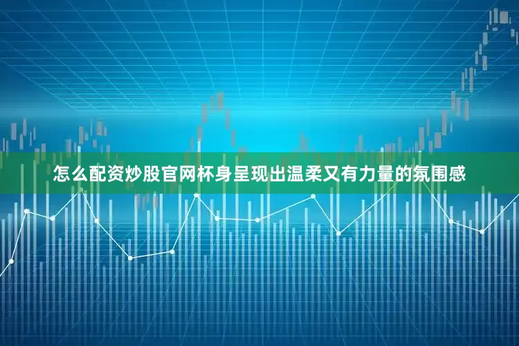 怎么配资炒股官网杯身呈现出温柔又有力量的氛围感