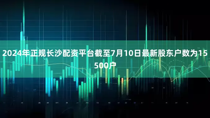 2024年正规长沙配资平台截至7月10日最新股东户数为15500户