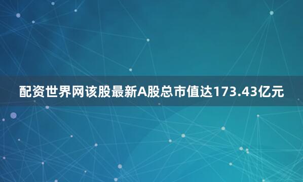 配资世界网该股最新A股总市值达173.43亿元