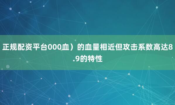 正规配资平台000血）的血量相近但攻击系数高达8.9的特性