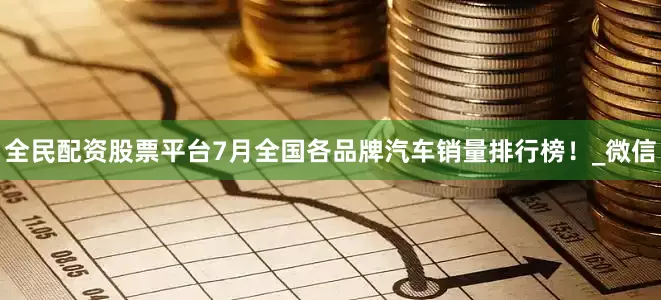 全民配资股票平台7月全国各品牌汽车销量排行榜！_微信